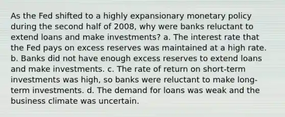 As the Fed shifted to a highly expansionary monetary policy during the second half of 2008, why were banks reluctant to extend loans and make investments? a. The interest rate that the Fed pays on excess reserves was maintained at a high rate. b. Banks did not have enough excess reserves to extend loans and make investments. c. The rate of return on short-term investments was high, so banks were reluctant to make long-term investments. d. The demand for loans was weak and the business climate was uncertain.