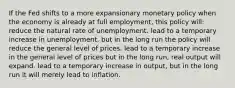 If the Fed shifts to a more expansionary monetary policy when the economy is already at full employment, this policy will: reduce the natural rate of unemployment. lead to a temporary increase in unemployment, but in the long run the policy will reduce the general level of prices. lead to a temporary increase in the general level of prices but in the long run, real output will expand. lead to a temporary increase in output, but in the long run it will merely lead to inflation.