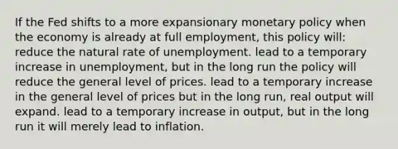 If the Fed shifts to a more expansionary monetary policy when the economy is already at full employment, this policy will: reduce the natural rate of unemployment. lead to a temporary increase in unemployment, but in the long run the policy will reduce the general level of prices. lead to a temporary increase in the general level of prices but in the long run, real output will expand. lead to a temporary increase in output, but in the long run it will merely lead to inflation.