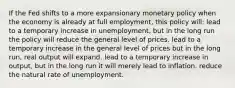 If the Fed shifts to a more expansionary monetary policy when the economy is already at full employment, this policy will: lead to a temporary increase in unemployment, but in the long run the policy will reduce the general level of prices. lead to a temporary increase in the general level of prices but in the long run, real output will expand. lead to a temporary increase in output, but in the long run it will merely lead to inflation. reduce the natural rate of unemployment.