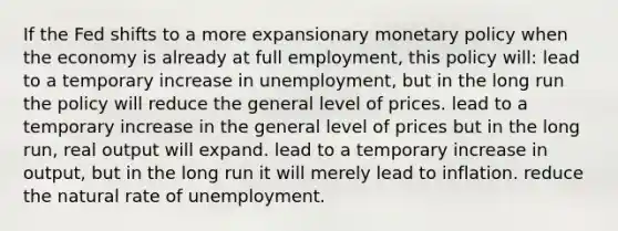 If the Fed shifts to a more expansionary monetary policy when the economy is already at full employment, this policy will: lead to a temporary increase in unemployment, but in the long run the policy will reduce the general level of prices. lead to a temporary increase in the general level of prices but in the long run, real output will expand. lead to a temporary increase in output, but in the long run it will merely lead to inflation. reduce the natural rate of unemployment.