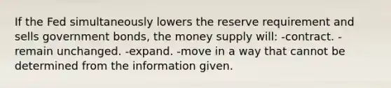 If the Fed simultaneously lowers the reserve requirement and sells government bonds, the money supply will: -contract. -remain unchanged. -expand. -move in a way that cannot be determined from the information given.