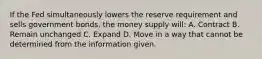 If the Fed simultaneously lowers the reserve requirement and sells government bonds, the money supply will: A. Contract B. Remain unchanged C. Expand D. Move in a way that cannot be determined from the information given.