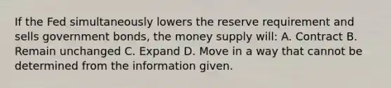 If the Fed simultaneously lowers the reserve requirement and sells government bonds, the money supply will: A. Contract B. Remain unchanged C. Expand D. Move in a way that cannot be determined from the information given.