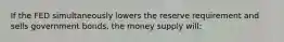 If the FED simultaneously lowers the reserve requirement and sells government bonds, the money supply will: