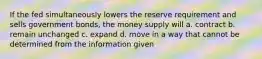 If the fed simultaneously lowers the reserve requirement and sells government bonds, the money supply will a. contract b. remain unchanged c. expand d. move in a way that cannot be determined from the information given