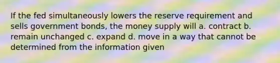 If the fed simultaneously lowers the reserve requirement and sells government bonds, the money supply will a. contract b. remain unchanged c. expand d. move in a way that cannot be determined from the information given