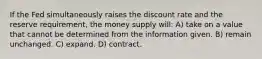 If the Fed simultaneously raises the discount rate and the reserve requirement, the money supply will: A) take on a value that cannot be determined from the information given. B) remain unchanged. C) expand. D) contract.