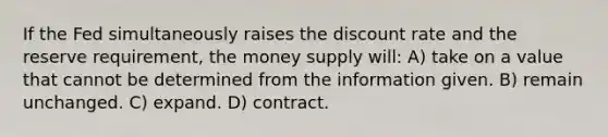 If the Fed simultaneously raises the discount rate and the reserve requirement, the money supply will: A) take on a value that cannot be determined from the information given. B) remain unchanged. C) expand. D) contract.