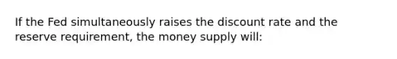 If the Fed simultaneously raises the discount rate and the reserve requirement, the money supply will: