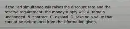 If the Fed simultaneously raises the discount rate and the reserve requirement, the money supply will: A. remain unchanged. B. contract. C. expand. D. take on a value that cannot be determined from the information given.