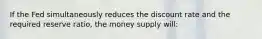 If the Fed simultaneously reduces the discount rate and the required reserve ratio, the money supply will: