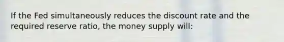 If the Fed simultaneously reduces the discount rate and the required reserve ratio, the money supply will: