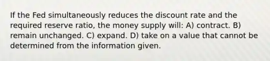 If the Fed simultaneously reduces the discount rate and the required reserve ratio, the money supply will: A) contract. B) remain unchanged. C) expand. D) take on a value that cannot be determined from the information given.