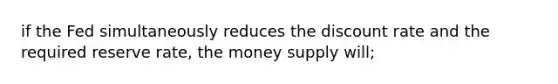 if the Fed simultaneously reduces the discount rate and the required reserve rate, the money supply will;