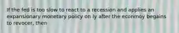 If the fed is too slow to react to a recession and applies an expansionary monetary policy on ly after the econmoy begains to revocer, then