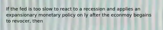 If the fed is too slow to react to a recession and applies an expansionary <a href='https://www.questionai.com/knowledge/kEE0G7Llsx-monetary-policy' class='anchor-knowledge'>monetary policy</a> on ly after the econmoy begains to revocer, then