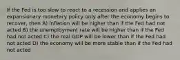 If the Fed is too slow to react to a recession and applies an expansionary monetary policy only after the economy begins to​ recover, then A) inflation will be higher than if the Fed had not acted B) the unemployment rate will be higher than if the Fed had not acted C) the real GDP will be lower than if the Fed had not acted D) the economy will be more stable than if the Fed had not acted