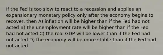 If the Fed is too slow to react to a recession and applies an expansionary monetary policy only after the economy begins to​ recover, then A) inflation will be higher than if the Fed had not acted B) the unemployment rate will be higher than if the Fed had not acted C) the real GDP will be lower than if the Fed had not acted D) the economy will be more stable than if the Fed had not acted