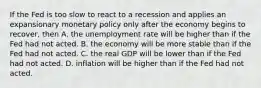 If the Fed is too slow to react to a recession and applies an expansionary monetary policy only after the economy begins to recover, then A. the unemployment rate will be higher than if the Fed had not acted. B. the economy will be more stable than if the Fed had not acted. C. the real GDP will be lower than if the Fed had not acted. D. inflation will be higher than if the Fed had not acted.