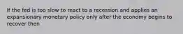 If the fed is too slow to react to a recession and applies an expansionary monetary policy only after the economy begins to recover then