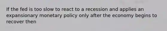 If the fed is too slow to react to a recession and applies an expansionary monetary policy only after the economy begins to recover then