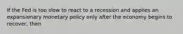 If the Fed is too slow to react to a recession and applies an expansionary monetary policy only after the economy begins to recover, then