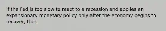 If the Fed is too slow to react to a recession and applies an expansionary <a href='https://www.questionai.com/knowledge/kEE0G7Llsx-monetary-policy' class='anchor-knowledge'>monetary policy</a> only after the economy begins to recover, then