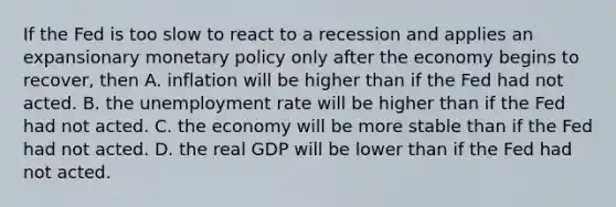 If the Fed is too slow to react to a recession and applies an expansionary monetary policy only after the economy begins to​ recover, then A. inflation will be higher than if the Fed had not acted. B. the unemployment rate will be higher than if the Fed had not acted. C. the economy will be more stable than if the Fed had not acted. D. the real GDP will be lower than if the Fed had not acted.