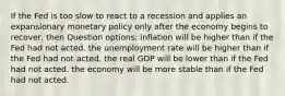 If the Fed is too slow to react to a recession and applies an expansionary monetary policy only after the economy begins to recover, then Question options: inflation will be higher than if the Fed had not acted. the unemployment rate will be higher than if the Fed had not acted. the real GDP will be lower than if the Fed had not acted. the economy will be more stable than if the Fed had not acted.