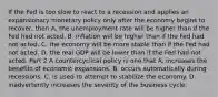 If the Fed is too slow to react to a recession and applies an expansionary monetary policy only after the economy begins to​ recover, then A. the unemployment rate will be higher than if the Fed had not acted. B. inflation will be higher than if the Fed had not acted. C. the economy will be more stable than if the Fed had not acted. D. the real GDP will be lower than if the Fed had not acted. Part 2 A countercyclical policy is one that A. increases the benefits of economic expansions. B. occurs automatically during recessions. C. is used to attempt to stabilize the economy. D. inadvertently increases the severity of the business cycle.