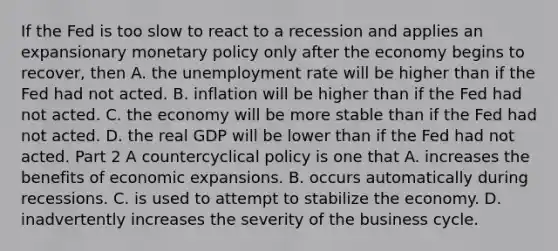 If the Fed is too slow to react to a recession and applies an expansionary monetary policy only after the economy begins to​ recover, then A. the unemployment rate will be higher than if the Fed had not acted. B. inflation will be higher than if the Fed had not acted. C. the economy will be more stable than if the Fed had not acted. D. the real GDP will be lower than if the Fed had not acted. Part 2 A countercyclical policy is one that A. increases the benefits of economic expansions. B. occurs automatically during recessions. C. is used to attempt to stabilize the economy. D. inadvertently increases the severity of the business cycle.