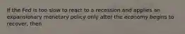 If the Fed is too slow to react to a recession and applies an expansionary monetary policy only after the economy begins to​ recover, then