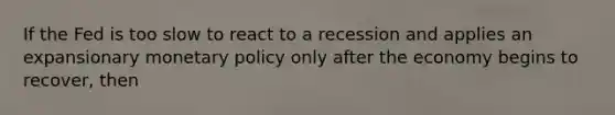 If the Fed is too slow to react to a recession and applies an expansionary monetary policy only after the economy begins to​ recover, then