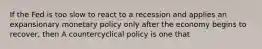 If the Fed is too slow to react to a recession and applies an expansionary monetary policy only after the economy begins to​ recover, then A countercyclical policy is one that