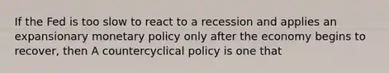 If the Fed is too slow to react to a recession and applies an expansionary monetary policy only after the economy begins to​ recover, then A countercyclical policy is one that