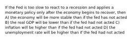 If the Fed is too slow to react to a recession and applies a monetary policy only after the economy begins to recover, then A) the economy will be more stable than if the fed has not acted B) the real GDP will be lower than if the fed had not acted C) inflation will be higher than if the fed had not acted D) the unemployment rate will be higher than if the fed had not acted