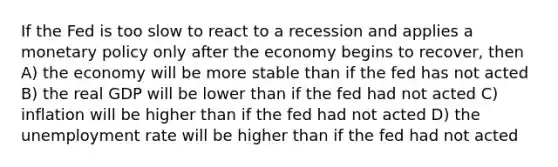 If the Fed is too slow to react to a recession and applies a monetary policy only after the economy begins to recover, then A) the economy will be more stable than if the fed has not acted B) the real GDP will be lower than if the fed had not acted C) inflation will be higher than if the fed had not acted D) the unemployment rate will be higher than if the fed had not acted