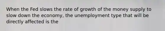 When the Fed slows the rate of growth of the money supply to slow down the economy, the unemployment type that will be directly affected is the