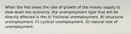 When the Fed slows the rate of growth of the money supply to slow down the economy, the unemployment type that will be directly affected is the A) frictional unemployment. B) structural unemployment. C) cyclical unemployment. D) natural rate of unemployment.