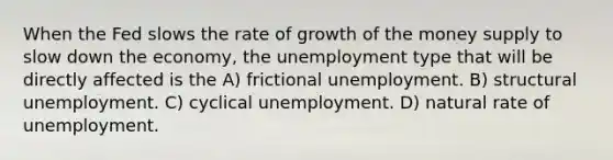 When the Fed slows the rate of growth of the money supply to slow down the economy, the unemployment type that will be directly affected is the A) frictional unemployment. B) structural unemployment. C) cyclical unemployment. D) natural rate of unemployment.