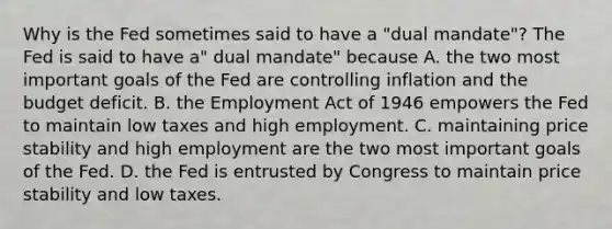 Why is the Fed sometimes said to have a​ "dual mandate"? The Fed is said to have​ a" dual​ mandate" because A. the two most important goals of the Fed are controlling inflation and the budget deficit. B. the Employment Act of 1946 empowers the Fed to maintain low taxes and high employment. C. maintaining price stability and high employment are the two most important goals of the Fed. D. the Fed is entrusted by Congress to maintain price stability and low taxes.