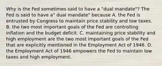 Why is the Fed sometimes said to have a "dual mandate"? The Fed is said to have a" dual mandate" because A. the Fed is entrusted by Congress to maintain price stability and low taxes. B. the two most important goals of the Fed are controlling inflation and the budget deficit. C. maintaining price stability and high employment are the two most important goals of the Fed that are explicitly mentioned in the Employment Act of 1946. D. the Employment Act of 1946 empowers the Fed to maintain low taxes and high employment.