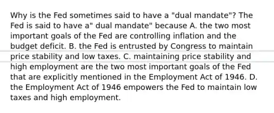 Why is the Fed sometimes said to have a​ "dual mandate"? The Fed is said to have​ a" dual​ mandate" because A. the two most important goals of the Fed are controlling inflation and the budget deficit. B. the Fed is entrusted by Congress to maintain price stability and low taxes. C. maintaining price stability and high employment are the two most important goals of the Fed that are explicitly mentioned in the Employment Act of 1946. D. the Employment Act of 1946 empowers the Fed to maintain low taxes and high employment.