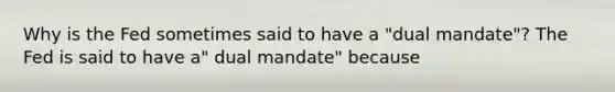 Why is the Fed sometimes said to have a​ "dual mandate"? The Fed is said to have​ a" dual​ mandate" because