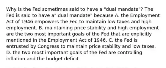 Why is the Fed sometimes said to have a​ "dual mandate"? The Fed is said to have​ a" dual​ mandate" because A. the Employment Act of 1946 empowers the Fed to maintain low taxes and high employment. B. maintaining price stability and high employment are the two most important goals of the Fed that are explicitly mentioned in the Employment Act of 1946. C. the Fed is entrusted by Congress to maintain price stability and low taxes. D. the two most important goals of the Fed are controlling inflation and the budget deficit