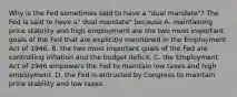 Why is the Fed sometimes said to have a​ "dual mandate"? The Fed is said to have​ a" dual​ mandate" because A. maintaining price stability and high employment are the two most important goals of the Fed that are explicitly mentioned in the Employment Act of 1946. B. the two most important goals of the Fed are controlling inflation and the budget deficit. C. the Employment Act of 1946 empowers the Fed to maintain low taxes and high employment. D. the Fed is entrusted by Congress to maintain price stability and low taxes.