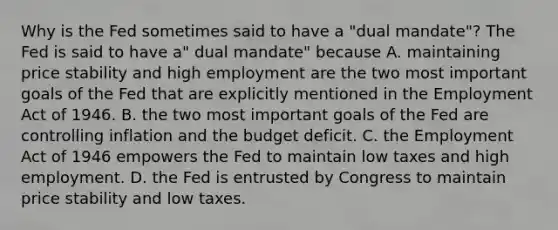 Why is the Fed sometimes said to have a​ "dual mandate"? The Fed is said to have​ a" dual​ mandate" because A. maintaining price stability and high employment are the two most important goals of the Fed that are explicitly mentioned in the Employment Act of 1946. B. the two most important goals of the Fed are controlling inflation and the budget deficit. C. the Employment Act of 1946 empowers the Fed to maintain low taxes and high employment. D. the Fed is entrusted by Congress to maintain price stability and low taxes.