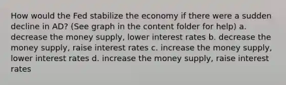 How would the Fed stabilize the economy if there were a sudden decline in AD? (See graph in the content folder for help) a. decrease the money supply, lower interest rates b. decrease the money supply, raise interest rates c. increase the money supply, lower interest rates d. increase the money supply, raise interest rates