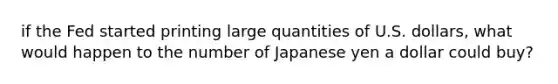 if the Fed started printing large quantities of U.S. dollars, what would happen to the number of Japanese yen a dollar could buy?